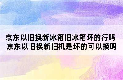 京东以旧换新冰箱旧冰箱坏的行吗 京东以旧换新旧机是坏的可以换吗